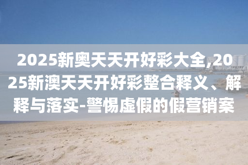 2025新奧天天開好彩大全,2025新澳天天開好彩整合釋義、解釋與落實-警惕虛假的假營銷案