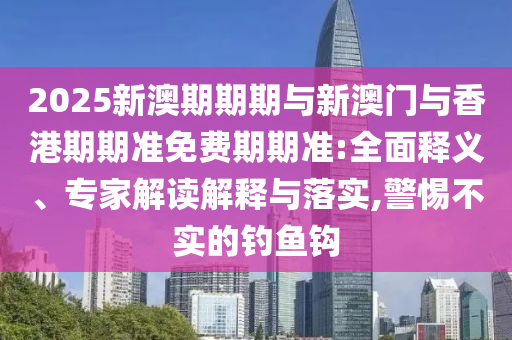 2025新澳期期期與新澳門與香港期期準免費期期準:全面釋義、專家解讀解釋與落實,警惕不實的釣魚鉤