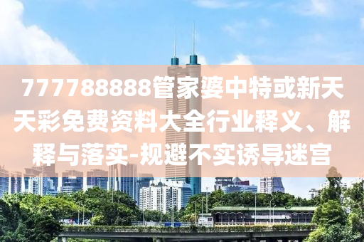777788888管家婆中特或新天天彩免費(fèi)資料大全行業(yè)釋義、解釋與落實(shí)-規(guī)避不實(shí)誘導(dǎo)迷宮