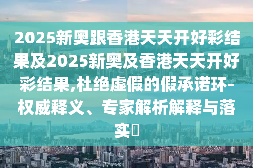 2025新奧跟香港天天開好彩結果及2025新奧及香港天天開好彩結果,杜絕虛假的假承諾環(huán)-權威釋義、專家解析解釋與落實?