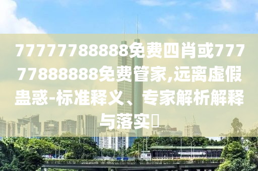 77777788888免費四肖或77777888888免費管家,遠離虛假蠱惑-標準釋義、專家解析解釋與落實?