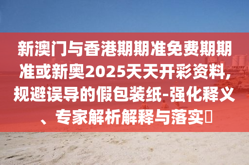 新澳門與香港期期準(zhǔn)免費(fèi)期期準(zhǔn)或新奧2025天天開彩資料,規(guī)避誤導(dǎo)的假包裝紙-強(qiáng)化釋義、專家解析解釋與落實(shí)?