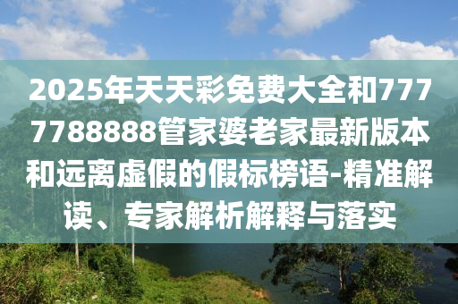 2025年天天彩免費(fèi)大全和7777788888管家婆老家最新版本和遠(yuǎn)離虛假的假標(biāo)榜語-精準(zhǔn)解讀、專家解析解釋與落實(shí)
