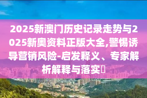 2025新澳門歷史記錄走勢與2025新奧資料正版大全,警惕誘導(dǎo)營銷風(fēng)險(xiǎn)-啟發(fā)釋義、專家解析解釋與落實(shí)?