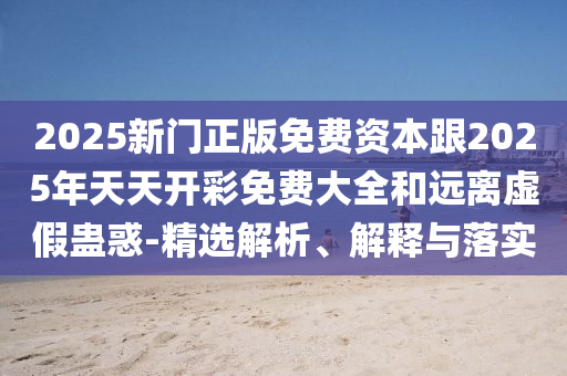 2025新門正版免費(fèi)資本跟2025年天天開彩免費(fèi)大全和遠(yuǎn)離虛假蠱惑-精選解析、解釋與落實(shí)