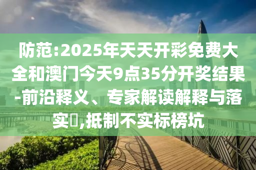 防范:2025年天天開彩免費(fèi)大全和澳門今天9點(diǎn)35分開獎(jiǎng)結(jié)果-前沿釋義、專家解讀解釋與落實(shí)?,抵制不實(shí)標(biāo)榜坑
