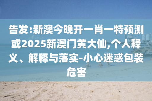 告發(fā):新澳今晚開(kāi)一肖一特預(yù)測(cè)或2025新澳門黃大仙,個(gè)人釋義、解釋與落實(shí)-小心迷惑包裝危害