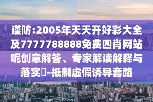 謹(jǐn)防:2005年天天開(kāi)好彩大全及7777788888免費(fèi)四肖網(wǎng)站呢創(chuàng)意解答、專(zhuān)家解讀解釋與落實(shí)?-抵制虛假誘導(dǎo)套路