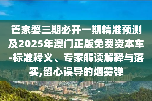 管家婆三期必開一期精準(zhǔn)預(yù)測(cè)及2025年澳門正版免費(fèi)資本車-標(biāo)準(zhǔn)釋義、專家解讀解釋與落實(shí),留心誤導(dǎo)的煙霧彈