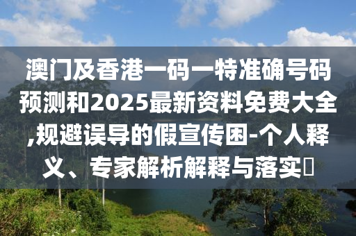 澳門及香港一碼一特準(zhǔn)確號(hào)碼預(yù)測(cè)和2025最新資料免費(fèi)大全,規(guī)避誤導(dǎo)的假宣傳困-個(gè)人釋義、專家解析解釋與落實(shí)?