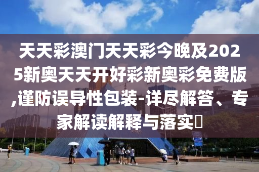 天天彩澳門天天彩今晚及2025新奧天天開好彩新奧彩免費(fèi)版,謹(jǐn)防誤導(dǎo)性包裝-詳盡解答、專家解讀解釋與落實(shí)?