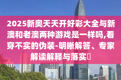 2025新奧天天開好彩大全與新澳和老澳兩種游戲是一樣嗎,看穿不實的偽裝-明晰解答、專家解讀解釋與落實?