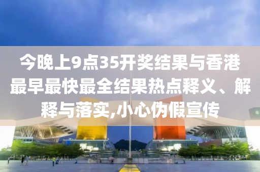 今晚上9點35開獎結(jié)果與香港最早最快最全結(jié)果熱點釋義、解釋與落實,小心偽假宣傳