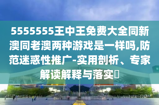 5555555王中王免費(fèi)大全同新澳同老澳兩種游戲是一樣嗎,防范迷惑性推廣-實(shí)用剖析、專家解讀解釋與落實(shí)?
