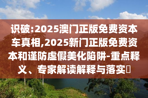 識破:2025澳門正版免費(fèi)資本車真相,2025新門正版免費(fèi)資本和謹(jǐn)防虛假美化陷阱-重點釋義、專家解讀解釋與落實?