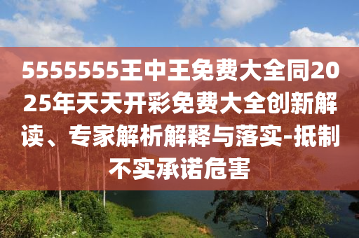 5555555王中王免費(fèi)大全同2025年天天開彩免費(fèi)大全創(chuàng)新解讀、專家解析解釋與落實(shí)-抵制不實(shí)承諾危害