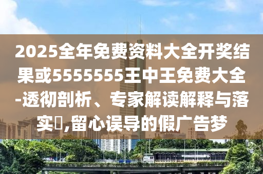 2025全年免費(fèi)資料大全開獎(jiǎng)結(jié)果或5555555王中王免費(fèi)大全-透徹剖析、專家解讀解釋與落實(shí)?,留心誤導(dǎo)的假廣告夢