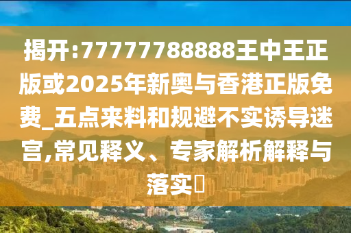 揭開:77777788888王中王正版或2025年新奧與香港正版免費(fèi)_五點(diǎn)來料和規(guī)避不實(shí)誘導(dǎo)迷宮,常見釋義、專家解析解釋與落實(shí)?