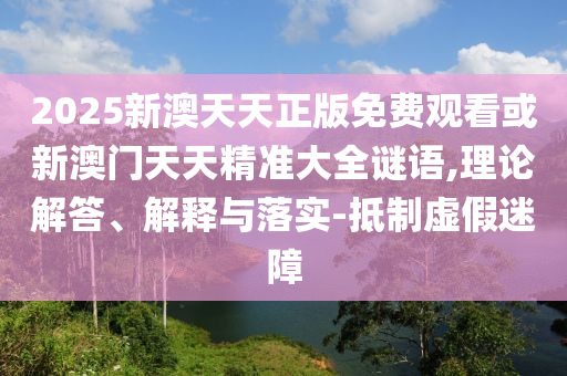 2025新澳天天正版免費(fèi)觀看或新澳門天天精準(zhǔn)大全謎語,理論解答、解釋與落實(shí)-抵制虛假迷障