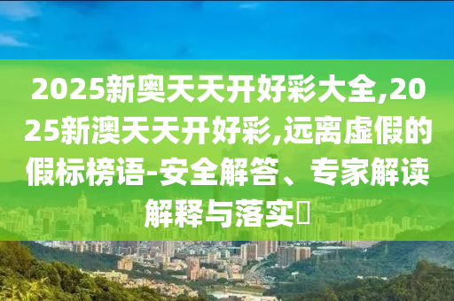 2025新奧天天開(kāi)好彩大全,2025新澳天天開(kāi)好彩,遠(yuǎn)離虛假的假標(biāo)榜語(yǔ)-安全解答、專(zhuān)家解讀解釋與落實(shí)?