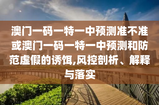 澳門一碼一特一中預測準不準或澳門一碼一特一中預測和防范虛假的誘餌,風控剖析、解釋與落實