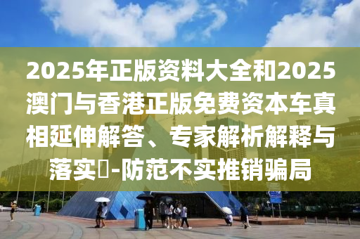 2025年正版資料大全和2025澳門與香港正版免費資本車真相延伸解答、專家解析解釋與落實?-防范不實推銷騙局