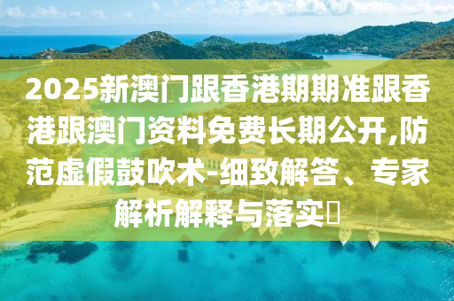 2025新澳門跟香港期期準(zhǔn)跟香港跟澳門資料免費(fèi)長(zhǎng)期公開,防范虛假鼓吹術(shù)-細(xì)致解答、專家解析解釋與落實(shí)?