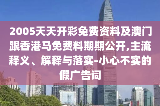 2005天天開彩免費資料及澳門跟香港馬免費料期期公開,主流釋義、解釋與落實-小心不實的假廣告詞