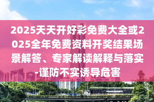 2025天天開(kāi)好彩免費(fèi)大全或2025全年免費(fèi)資料開(kāi)獎(jiǎng)結(jié)果場(chǎng)景解答、專家解讀解釋與落實(shí)-謹(jǐn)防不實(shí)誘導(dǎo)危害