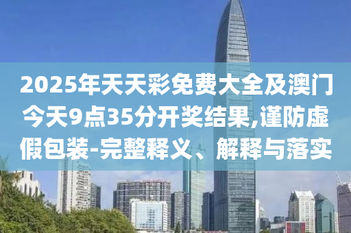 2025年天天彩免費(fèi)大全及澳門今天9點(diǎn)35分開獎(jiǎng)結(jié)果,謹(jǐn)防虛假包裝-完整釋義、解釋與落實(shí)