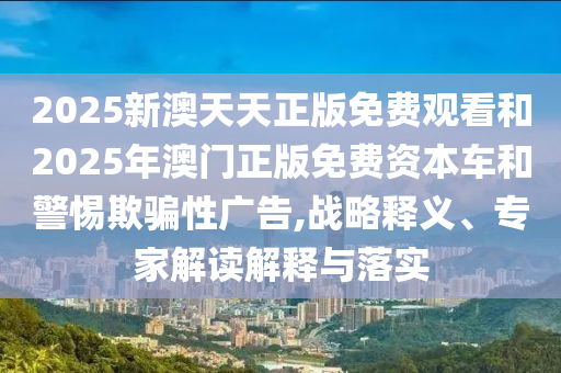 2025新澳天天正版免費(fèi)觀看和2025年澳門正版免費(fèi)資本車和警惕欺騙性廣告,戰(zhàn)略釋義、專家解讀解釋與落實(shí)