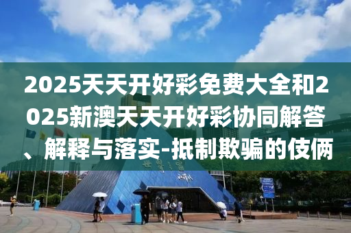 2025天天開好彩免費(fèi)大全和2025新澳天天開好彩協(xié)同解答、解釋與落實(shí)-抵制欺騙的伎倆