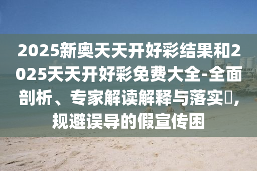 2025新奧天天開好彩結(jié)果和2025天天開好彩免費(fèi)大全-全面剖析、專家解讀解釋與落實(shí)?,規(guī)避誤導(dǎo)的假宣傳困