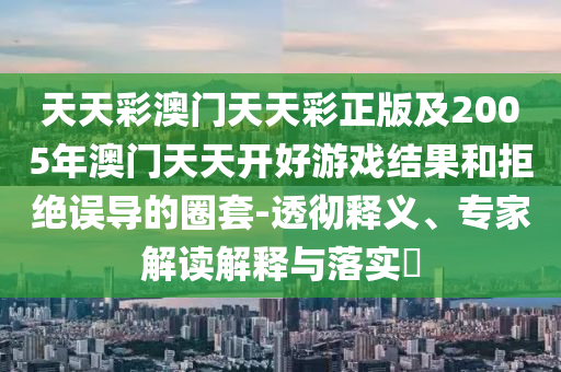 天天彩澳門天天彩正版及2005年澳門天天開好游戲結(jié)果和拒絕誤導(dǎo)的圈套-透徹釋義、專家解讀解釋與落實?