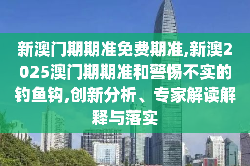 新澳門期期準(zhǔn)免費(fèi)期準(zhǔn),新澳2025澳門期期準(zhǔn)和警惕不實(shí)的釣魚鉤,創(chuàng)新分析、專家解讀解釋與落實(shí)