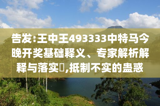 告發(fā):王中王493333中特馬今晚開獎基礎釋義、專家解析解釋與落實?,抵制不實的蠱惑
