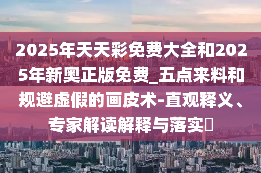 2025年天天彩免費(fèi)大全和2025年新奧正版免費(fèi)_五點來料和規(guī)避虛假的畫皮術(shù)-直觀釋義、專家解讀解釋與落實?