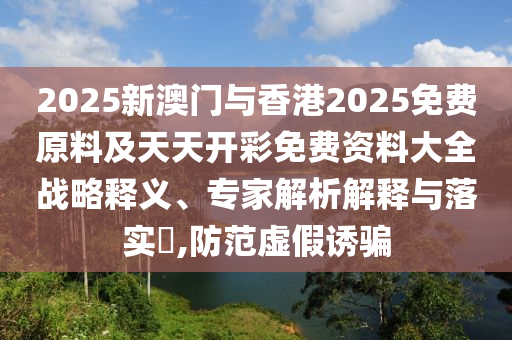 2025新澳門與香港2025免費原料及天天開彩免費資料大全戰(zhàn)略釋義、專家解析解釋與落實?,防范虛假誘騙
