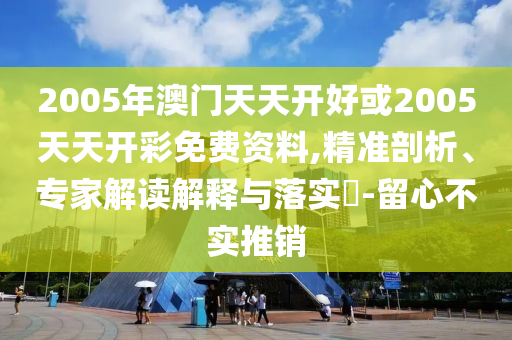 2005年澳門天天開好或2005天天開彩免費資料,精準剖析、專家解讀解釋與落實?-留心不實推銷