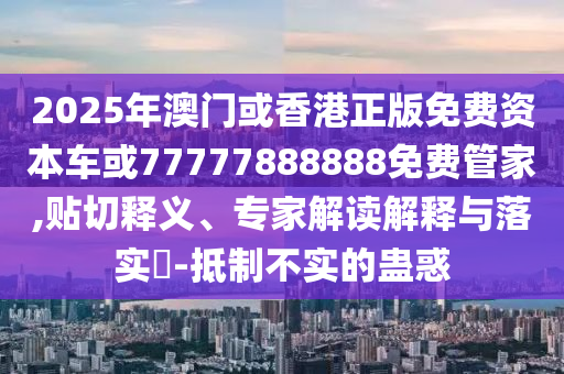 2025年澳門或香港正版免費資本車或77777888888免費管家,貼切釋義、專家解讀解釋與落實?-抵制不實的蠱惑