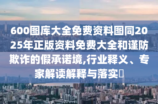 600圖庫(kù)大全免費(fèi)資料圖同2025年正版資料免費(fèi)大全和謹(jǐn)防欺詐的假承諾境,行業(yè)釋義、專家解讀解釋與落實(shí)?
