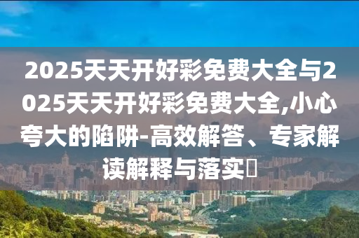 2025天天開好彩免費(fèi)大全與2025天天開好彩免費(fèi)大全,小心夸大的陷阱-高效解答、專家解讀解釋與落實(shí)?