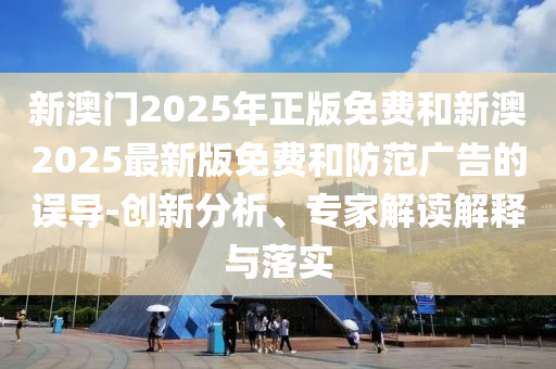 新澳門2025年正版免費和新澳2025最新版免費和防范廣告的誤導-創(chuàng)新分析、專家解讀解釋與落實