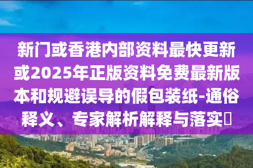 新門或香港內(nèi)部資料最快更新或2025年正版資料免費最新版本和規(guī)避誤導(dǎo)的假包裝紙-通俗釋義、專家解析解釋與落實?