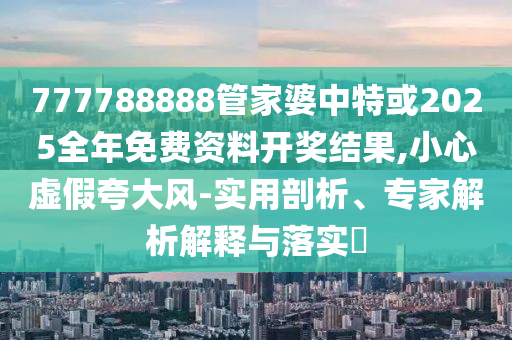 777788888管家婆中特或2025全年免費資料開獎結(jié)果,小心虛假夸大風(fēng)-實用剖析、專家解析解釋與落實?