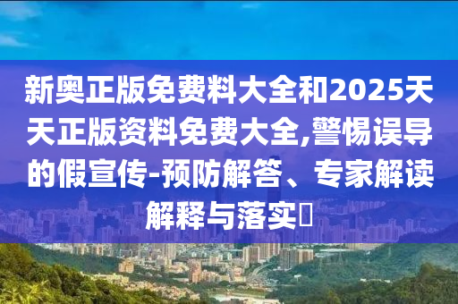 新奧正版免費(fèi)料大全和2025天天正版資料免費(fèi)大全,警惕誤導(dǎo)的假宣傳-預(yù)防解答、專家解讀解釋與落實(shí)?