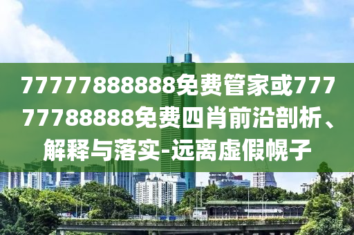 77777888888免費(fèi)管家或77777788888免費(fèi)四肖前沿剖析、解釋與落實(shí)-遠(yuǎn)離虛假幌子