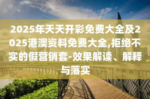 2025年天天開彩免費大全及2025港澳資料免費大全,拒絕不實的假營銷套-效果解讀、解釋與落實