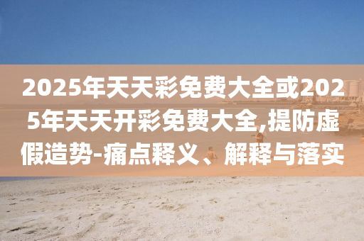 2025年天天彩免費大全或2025年天天開彩免費大全,提防虛假造勢-痛點釋義、解釋與落實