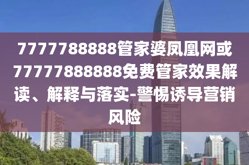 7777788888管家婆鳳凰網(wǎng)或77777888888免費(fèi)管家效果解讀、解釋與落實(shí)-警惕誘導(dǎo)營銷風(fēng)險(xiǎn)